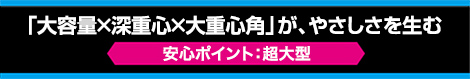 「大容量×深重心×大重心角」が、やさしさを生む【安心ポイント：超大型】
