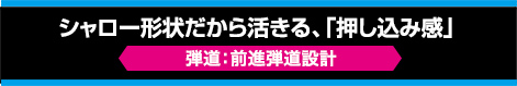 シャロー形状だから活きる、「押し込み感」【弾道：前進弾道設計】