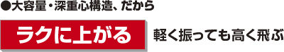 大容量・深重心構造、だから『ラクに上がる』軽く振っても高く飛ぶ
