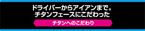 ドライバーからアイアンまで、チタンフェースにこだわった【チタンへのこだわり】