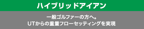 ハイブリッドアイアン：一般ゴルファーの方へ。UTからの重量フローセッティングを実現