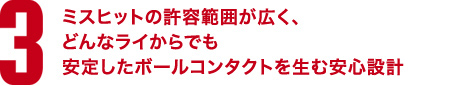 3.ミスヒットの許容範囲が広く、どんなライからでも 安定したボールコンタクトを生む安心設計